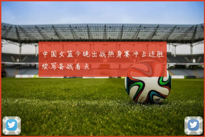 中国女篮今晚出战热身赛冲击连胜续写备战看点