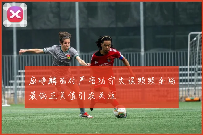 庞峥麟面对严密防守失误频频全场最低正负值引发关注