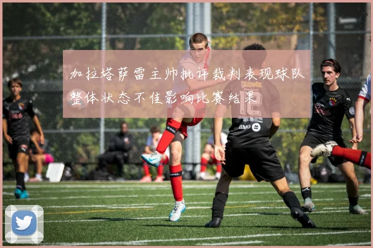 加拉塔萨雷主帅批评裁判表现球队整体状态不佳影响比赛结果