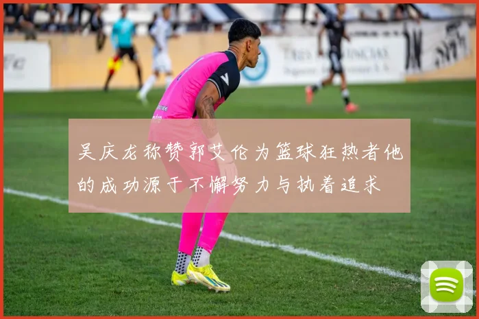 吴庆龙称赞郭艾伦为篮球狂热者他的成功源于不懈努力与执着追求