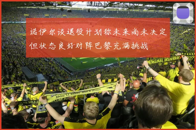 诺伊尔谈退役计划称未来尚未决定但状态良好对阵巴黎充满挑战