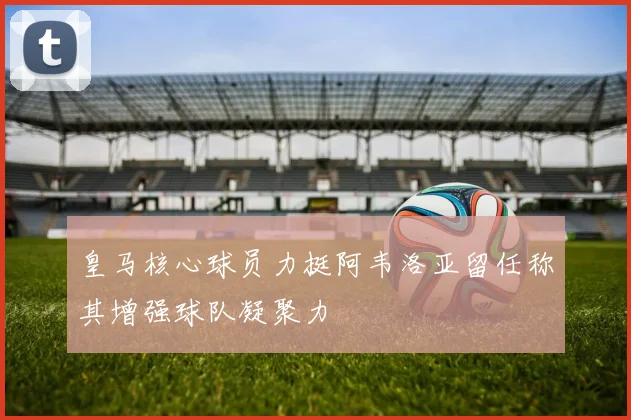 皇马核心球员力挺阿韦洛亚留任称其增强球队凝聚力