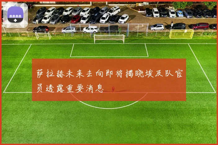 萨拉赫未来去向即将揭晓埃及队官员透露重要消息