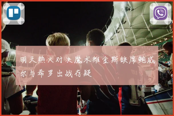 明天热火对决魔术维金斯缺席鲍威尔与希罗出战存疑