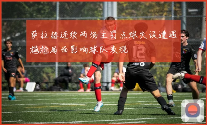 萨拉赫连续两场主罚点球失误遭遇尴尬局面影响球队表现