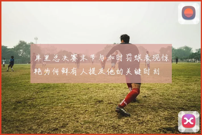库里总决赛末节与加时罚球表现惊艳为何鲜有人提及他的关键时刻