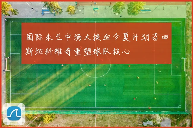 国际米兰中场大换血今夏计划召回斯坦科维奇重塑球队核心