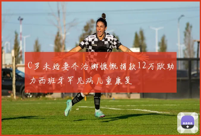 C罗未婚妻乔治娜慷慨捐款12万欧助力西班牙罕见病儿童康复
