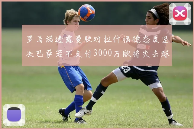 罗马诺透露曼联对拉什福德态度坚决巴萨若不支付3000万欧将失去球员