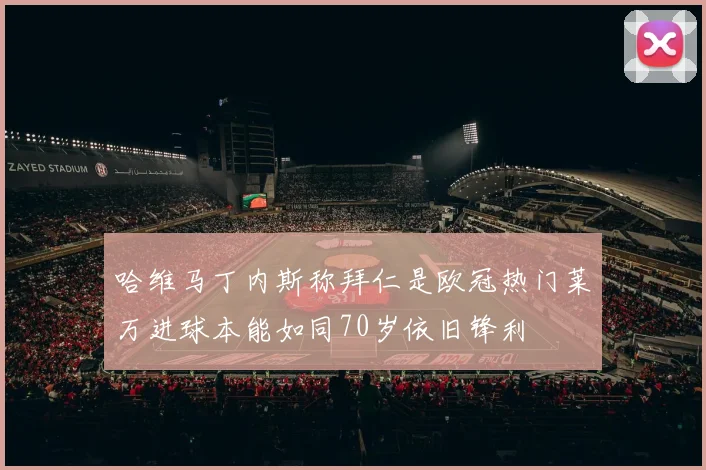 哈维马丁内斯称拜仁是欧冠热门莱万进球本能如同70岁依旧锋利
