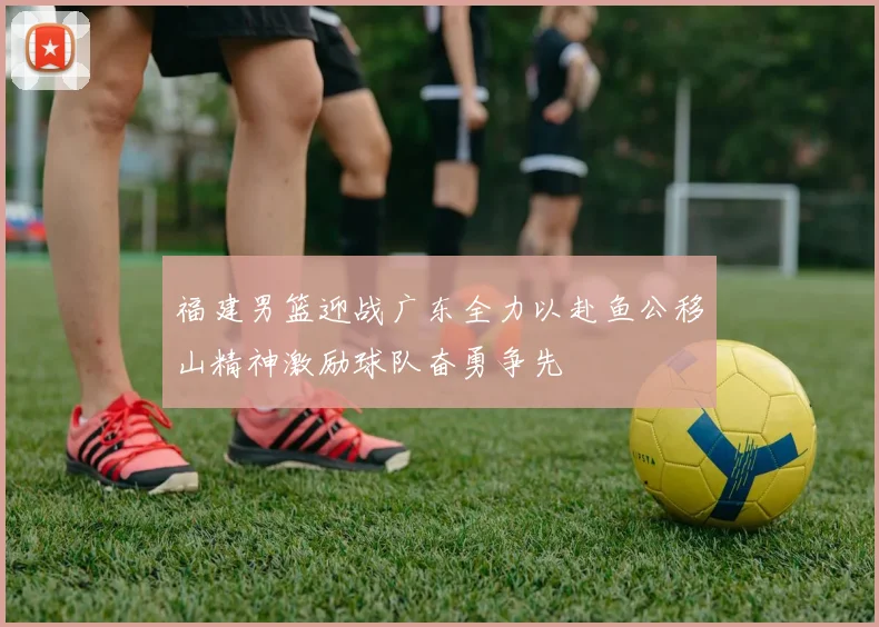福建男篮迎战广东全力以赴鱼公移山精神激励球队奋勇争先