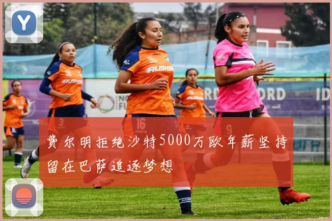 费尔明拒绝沙特5000万欧年薪坚持留在巴萨追逐梦想